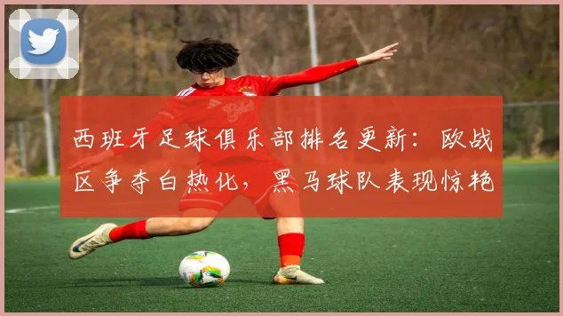 西班牙足球俱乐部排名更新：欧战区争夺白热化，黑马球队表现惊艳