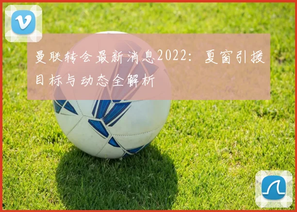 曼联转会最新消息2022：夏窗引援目标与动态全解析