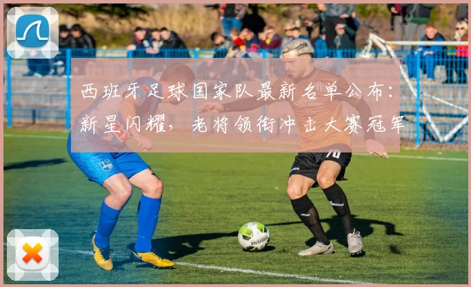 西班牙足球国家队最新名单公布：新星闪耀，老将领衔冲击大赛冠军