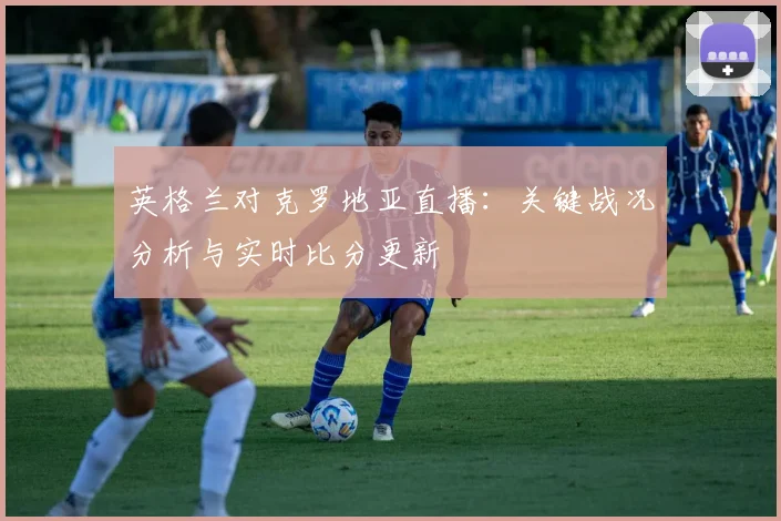 英格兰对克罗地亚直播：关键战况分析与实时比分更新