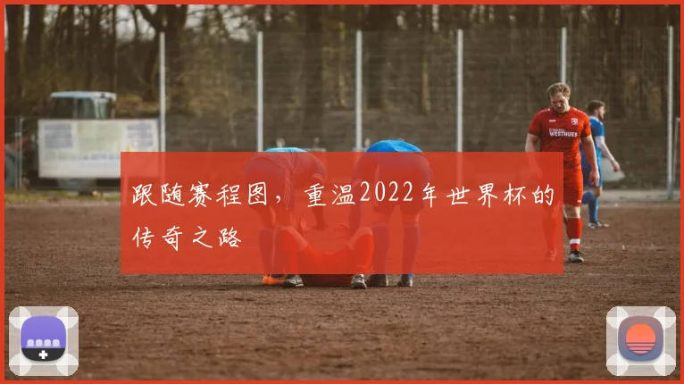 跟随赛程图，重温2022年世界杯的传奇之路