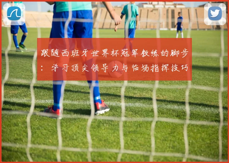 跟随西班牙世界杯冠军教练的脚步：学习顶尖领导力与临场指挥技巧