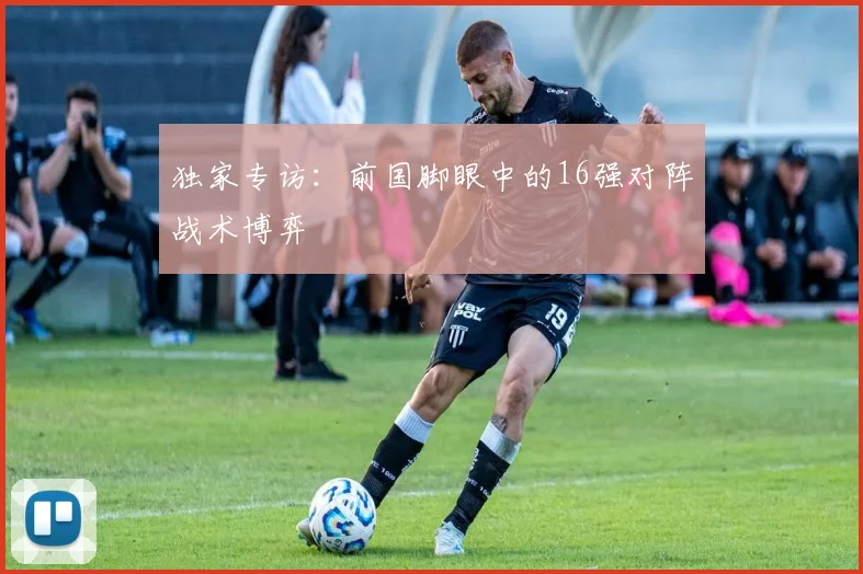 独家专访:前国脚眼中的16强对阵战术博弈