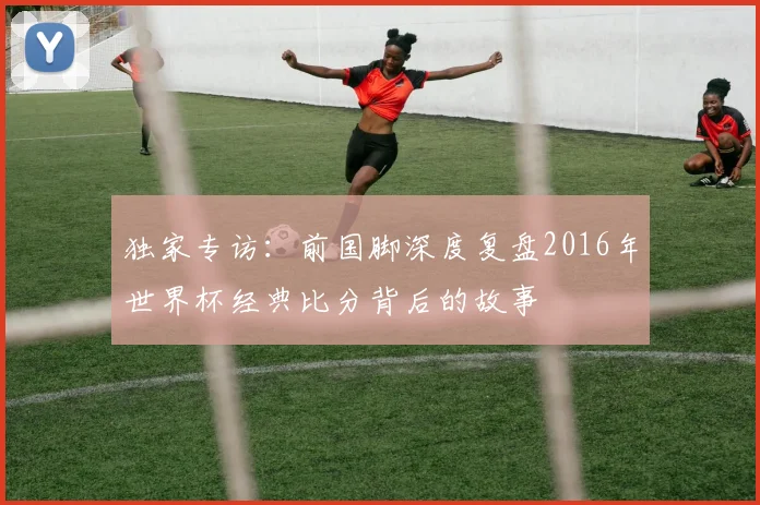 独家专访:前国脚深度复盘2016年世界杯经典比分背后的故事