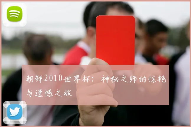 朝鲜2010世界杯：神秘之师的惊艳与遗憾之旅
