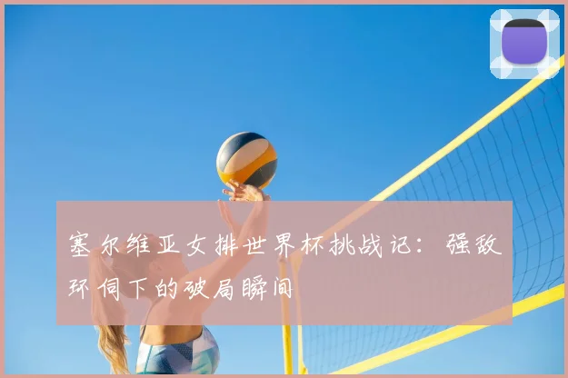 塞尔维亚女排世界杯挑战记：强敌环伺下的破局瞬间