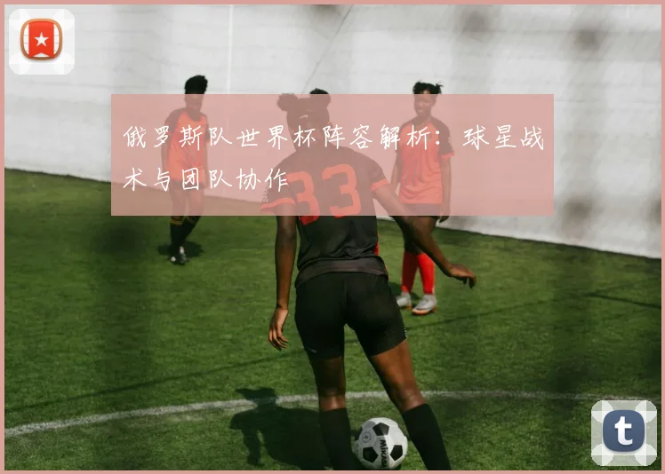 俄罗斯队世界杯阵容解析:球星战术与团队协作